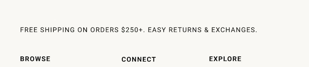 FREE SHIPPING ON ALL ORDERS OVER $250. EASY RETURNS & EXCHANGES.