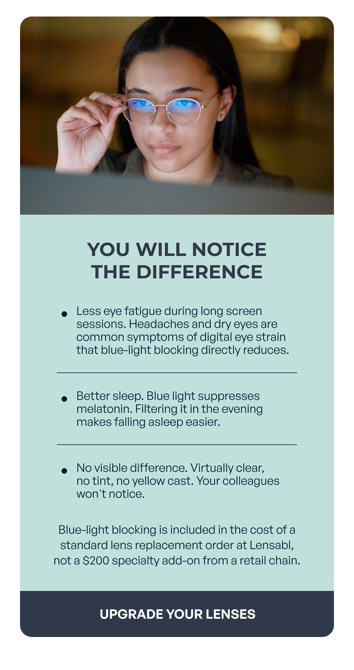 you will notice the difference less eye fatigue during long screen sessions. headaches and dry eyes are common symptoms of digital eye strain that blue-light blocking directly reduces. better sleep. blue light suppresses melatonin. filtering it in the evening makes falling asleep easier. no visible difference. virtually clear, no tint, no yellow cast. your colleagues won't notice. blue-light blocking is included in the cost of a standard lens replacement order at lensabl,
not a $200 specialty add-on from a retail chain. upgrade your lenses