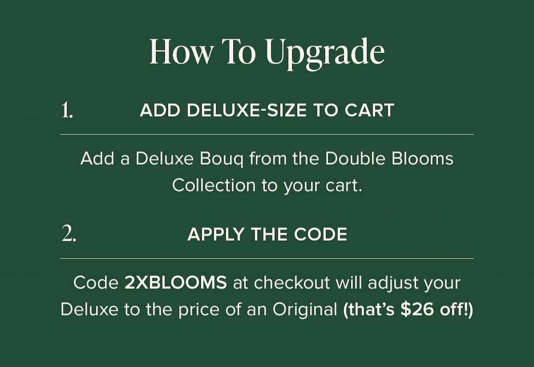 How to Update: (1) Add Deluxe-Size Bouq from the Double Blooms Collection to your cart. (2) Apply the code 2XBLOOMS at checkout. This will make your Deluxe the price of an Original (that's $25 off!)