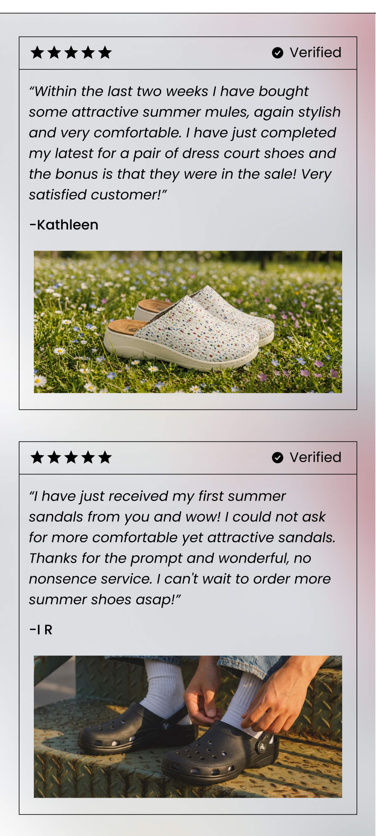 “Within the last two weeks I have bought some attractive summer mules, again stylish and very comfortable. I have just completed my latest for a pair of dress court shoes and the bonus is that they were in the sale! Very satisfied customer!” - Kathleen - Verified customer  “I have just received my first summer sandals from you and wow! I could not ask for more comfortable yet attractive sandals. Thanks for the prompt and wonderful, no nonsence service. I can't wait to order more summer shoes asap!” - I R Verified customer