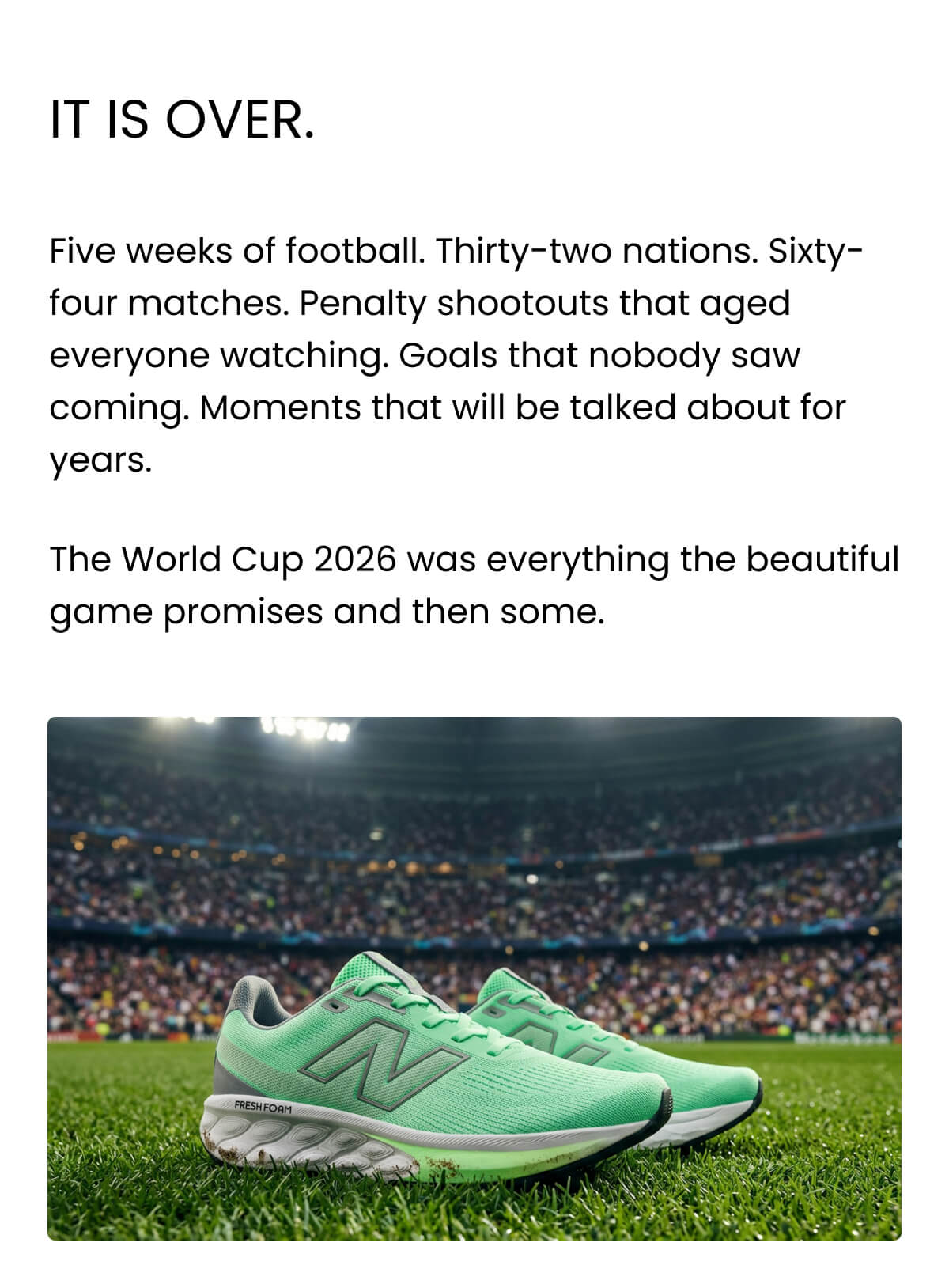 It is over. Five weeks of football. Thirty-two nations. Sixty-four matches. Penalty shootouts that aged everyone watching. Goals that nobody saw coming. Moments that will be talked about for years. The World Cup 2026 was everything the beautiful game promises and then some.