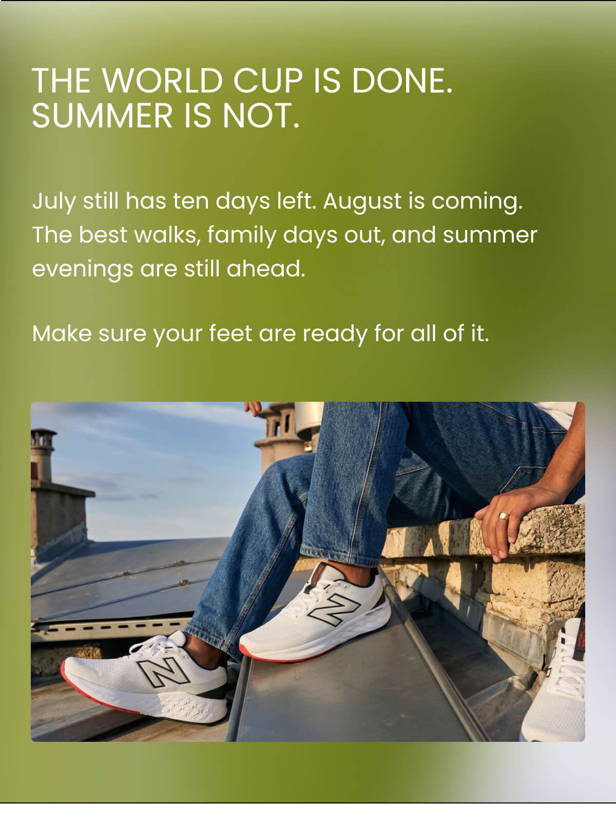 THE WORLD CUP IS DONE. SUMMER IS NOT. July still has ten days left. August is coming. The best walks, family days out, and summer evenings are still ahead. Make sure your feet are ready for all of it.