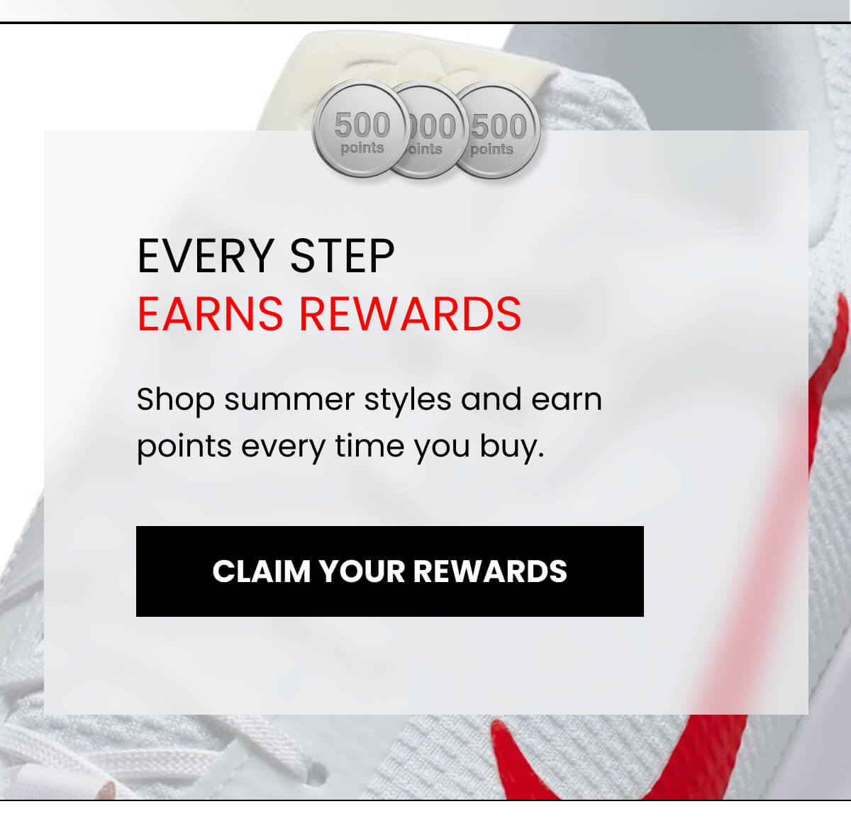 EVERY STEP EARNS REWARDS Shop summer styles and earn points every time you buy. [CLAIM YOUR REWARDS]