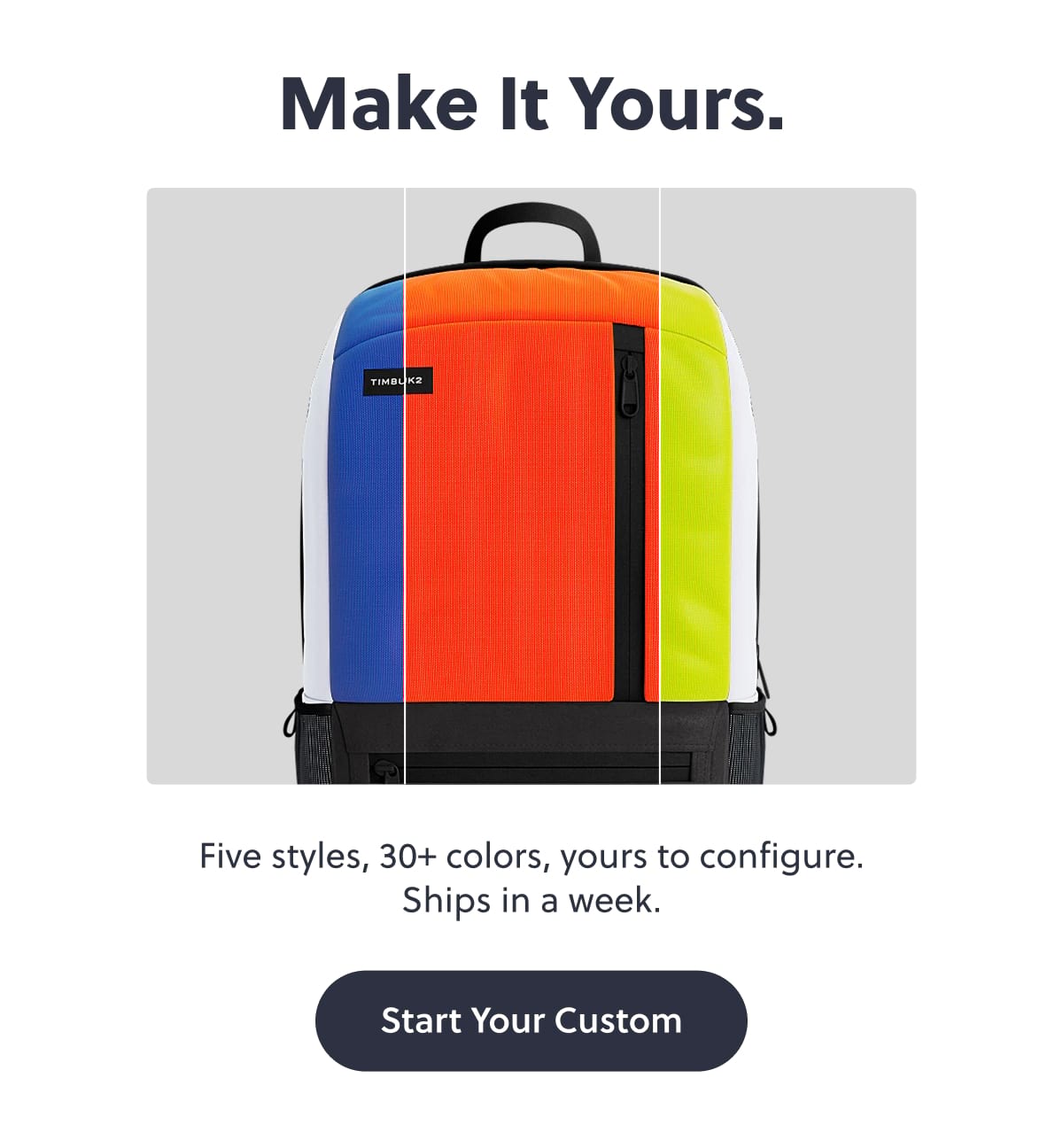 Make It Yours. Five styles, 30+ colors, yours to configure. Ships in a week. Start Your Custom