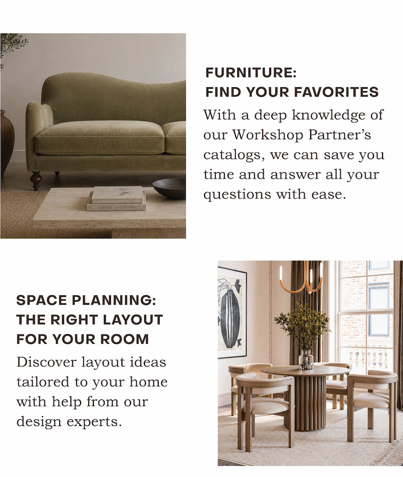 With a deep knowledge of our Workshop Partner’s catalogs, we can save you time and answer all your questions with ease. Discover layout ideas tailored to your home with help from our design experts.