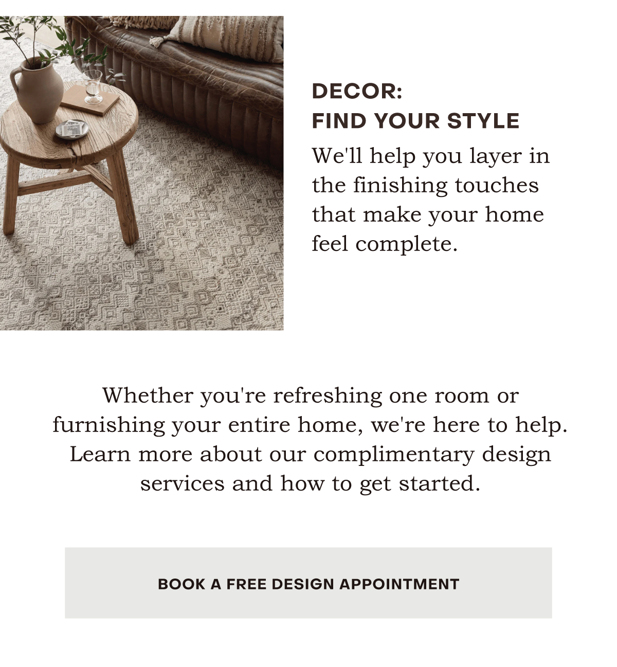 We'll help you layer in the finishing touches that make your home feel complete. Whether you're refreshing one room or furnishing your entire home, we're here to help. Learn more about our complimentary design services and how to get started.