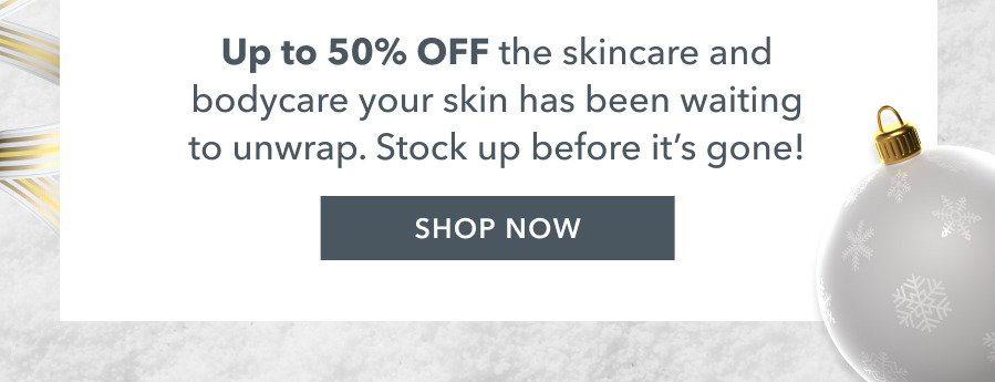 Up to 50% OFF the skincare and bodycare your skin has been waiting to unwrap. Stock up before it's gone! SHOP NOW
