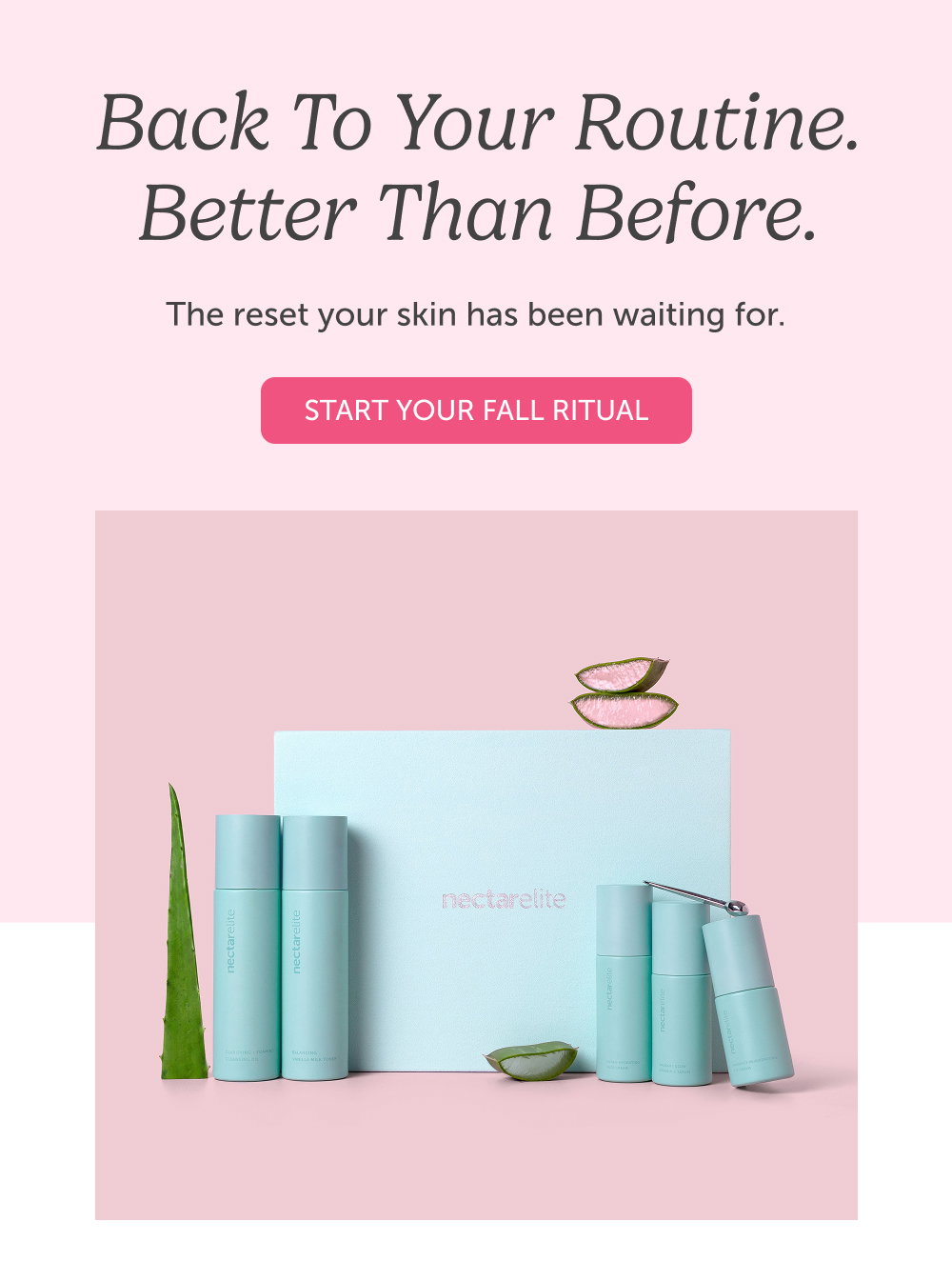 Back to Your Routine. Better Than Before. The reset your skin has been waiting for. 