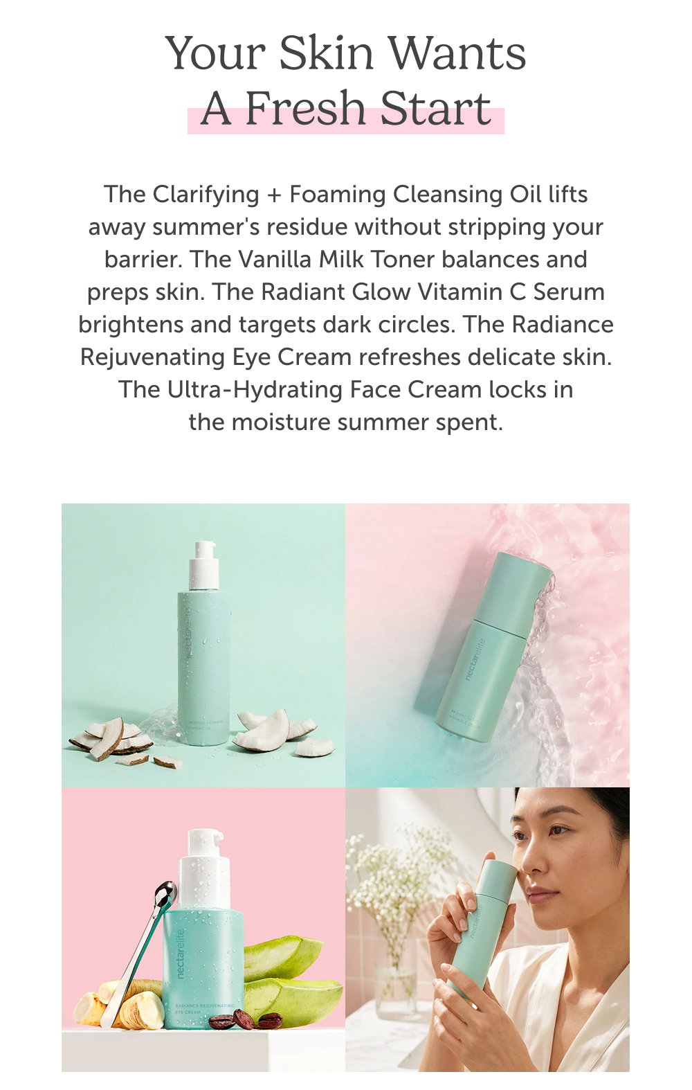 Your skin wants a fresh start. The Clarifying + Foaming Cleansing Oil lifts away summer's residue without stripping your barrier. The Vanilla Milk Toner balances and preps skin. The Radiant Glow Vitamin C Serum brightens and targets dark circles. The Radiance Rejuvenating Eye Cream refreshes delicate skin. The Ultra-Hydrating Face Cream locks in the moisture summer spent.