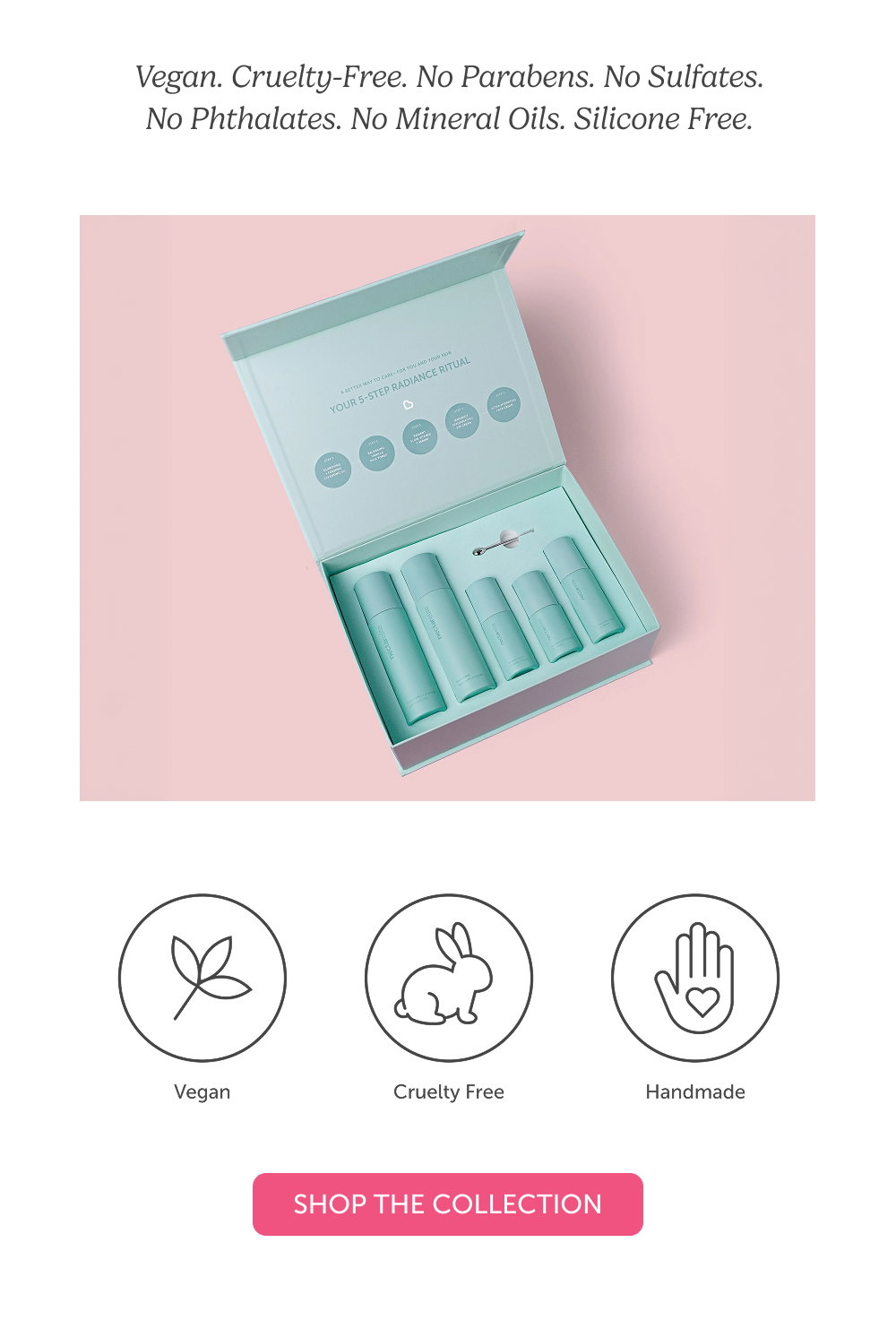 Vegan. Cruelty-Free. No Parabens. No Sulfates. No Phthalates. No Mineral Oils. Silicone Free.