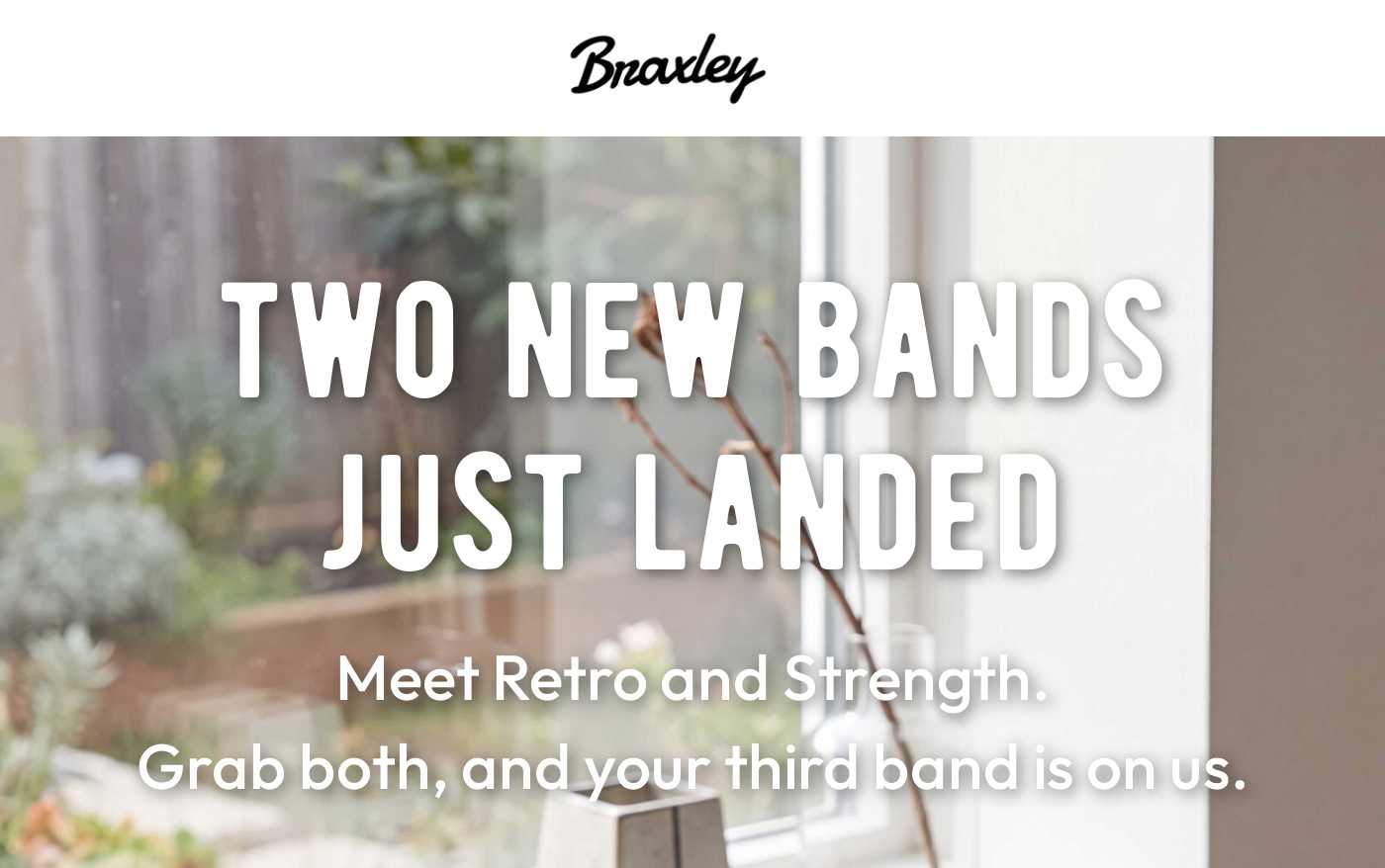 Braxley logo. Hero image: TWO NEW BANDS JUST LANDED. Meet Retro and Strength. Grab both, and your third band is on us.