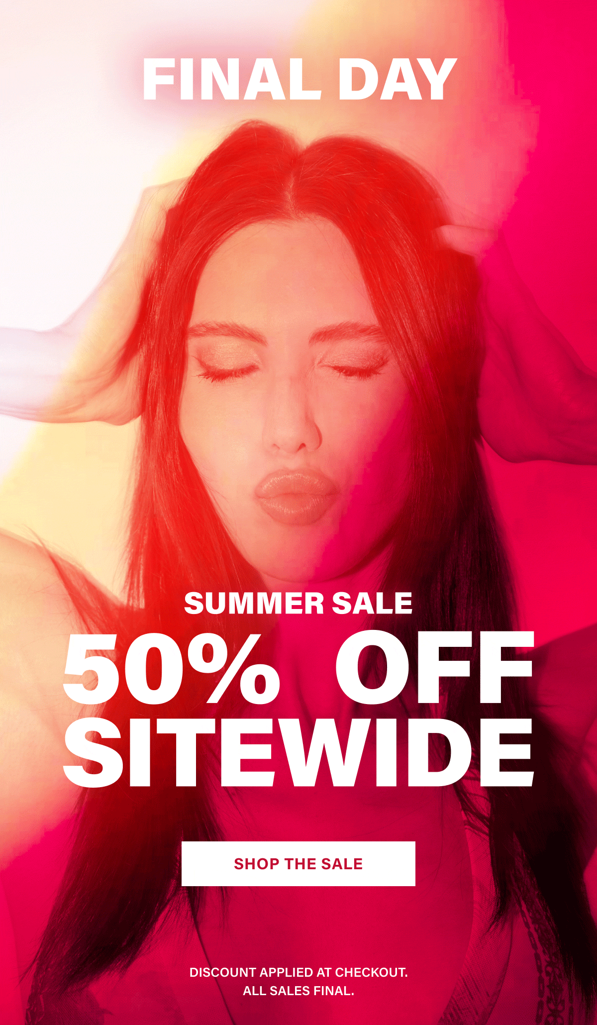 FINAL DAY. SUMMER SALE. 50% OFF SITEWIDE. SHOP THE SALE. DISCOUNT APPLIED AT CHECKOUT. ALL SALES FINAL.