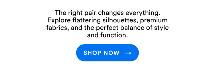 The right pair changes everything. Explore flattering silhouettes, premium fabrics, and the perfect balance of style and function. | Shop Now