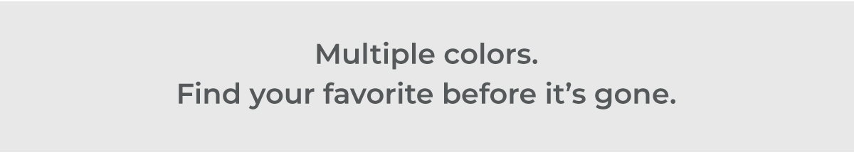 Multiple colors. Find your favorite before it's gone.