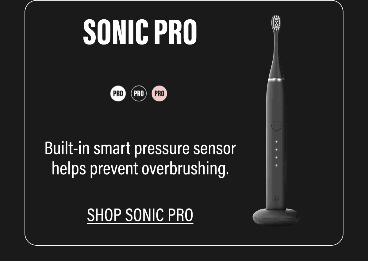 SONIC PRO  Built-in smart pressure sensor helps prevent overbrushing.  SHOP SONIC PRO