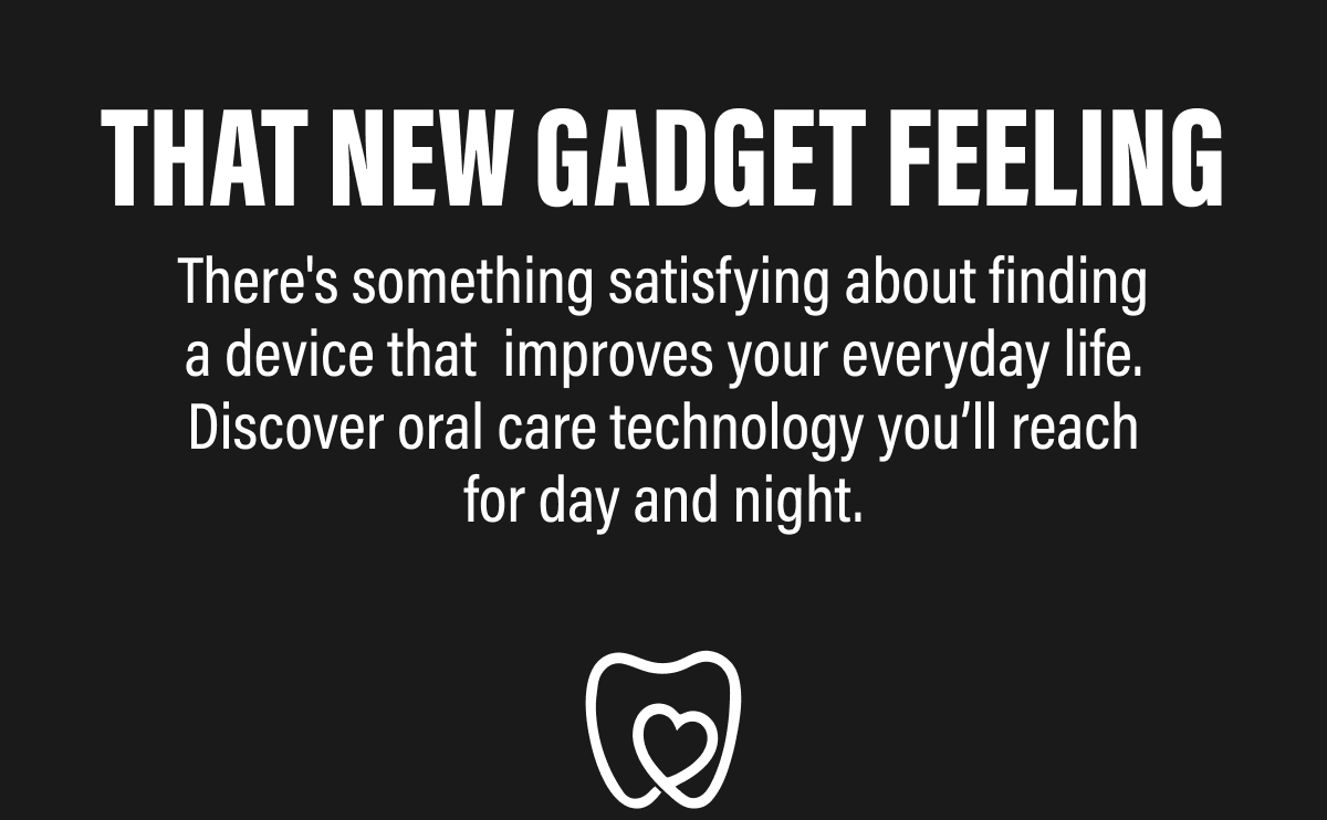 THAT NEW GADGET FEELING  There's something satisfying about finding a device that  improves your everyday life. Discover oral care technology you’ll reach for day and night.  