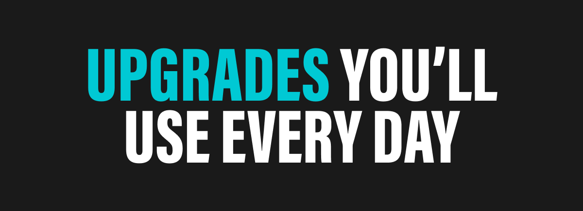 UPGRADES YOU’LL USE EVERY DAY 