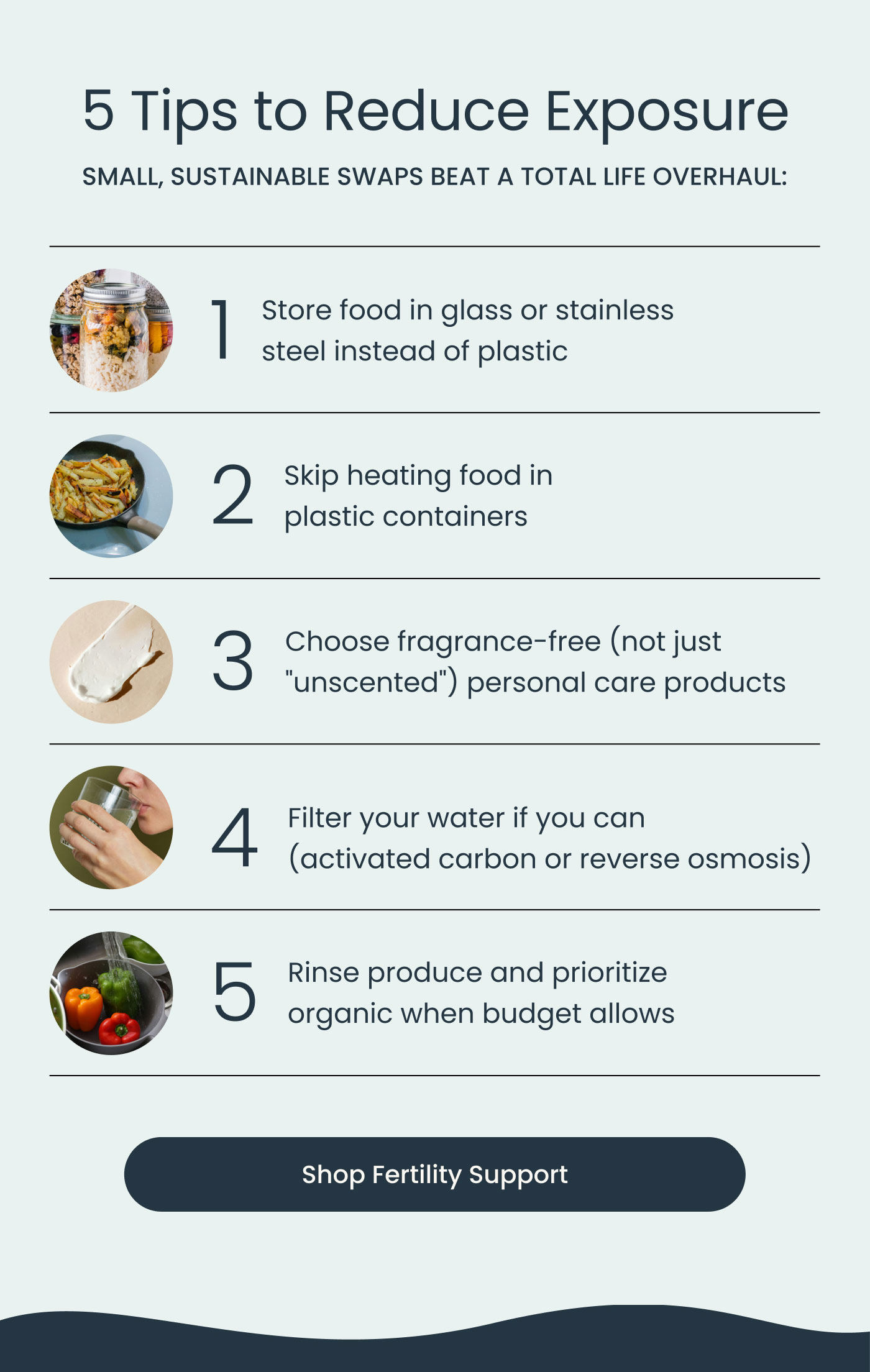 5 Tips to Reduce Exposure  SMALL, SUSTAINABLE SWAPS BEAT A TOTAL LIFE OVERHAUL:  Store food in glass or stainless steel instead of plastic Skip heating food in plastic containers Choose fragrance-free (not just "unscented") personal care products Filter your water if you can (activated carbon or reverse osmosis) Rinse produce and prioritize organic when budget allows  Shop Fertility Support