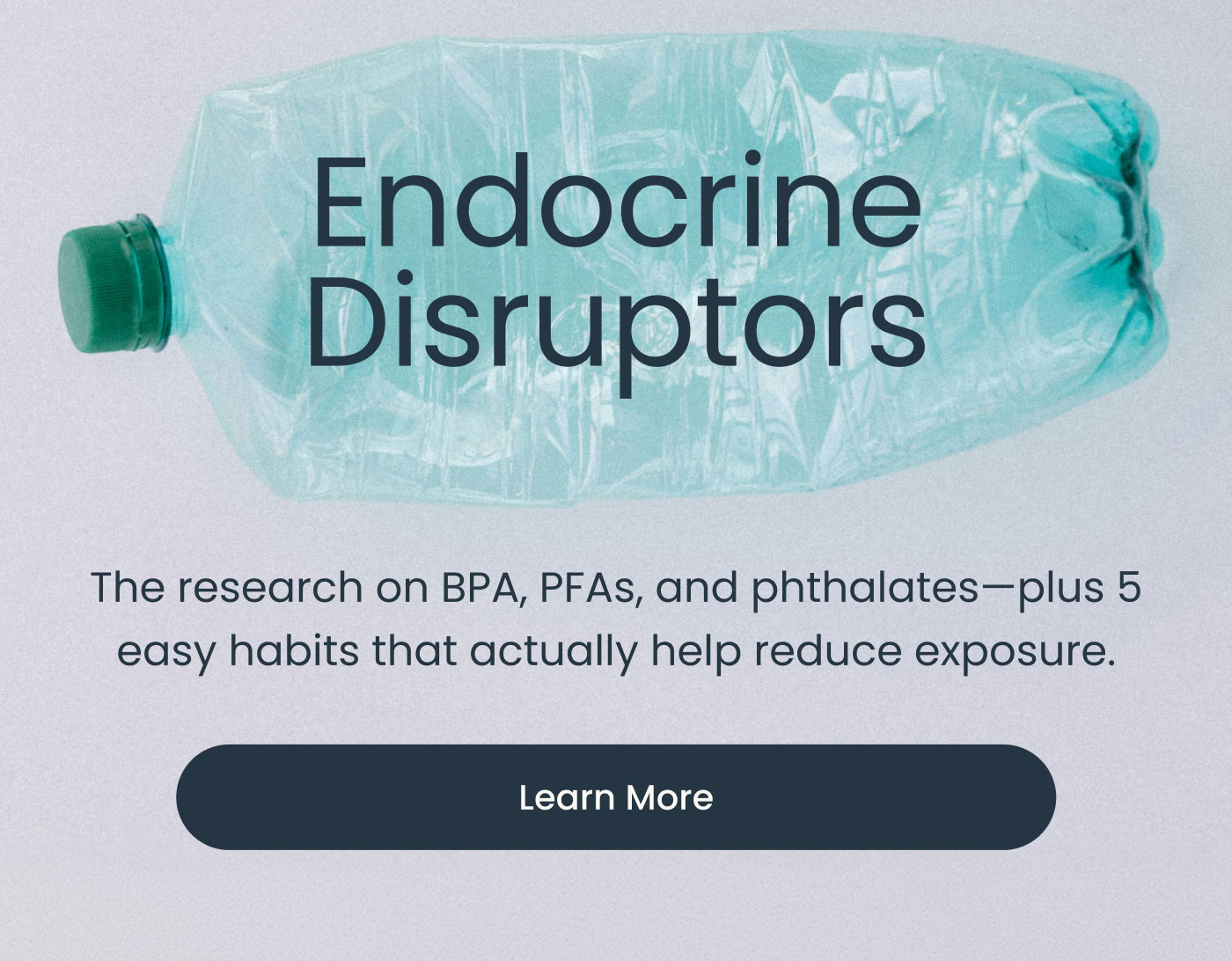 Endocrine Disruptors  The research on BPA, PFAs, and phthalates—plus 5 easy habits that actually help reduce exposure.  Learn More
