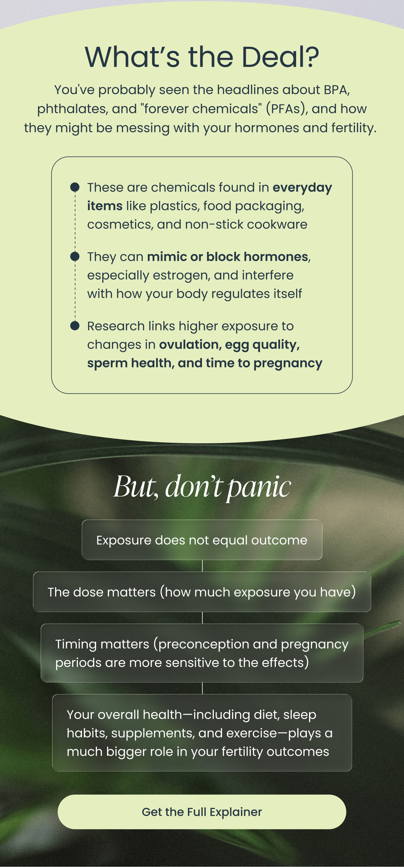 What’s the Deal?  You've probably seen the headlines about BPA, phthalates, and "forever chemicals" (PFAs), and how they might be messing with your hormones and fertility.  These are chemicals found in everyday items like plastics, food packaging, cosmetics, and non-stick cookware. They can mimic or block hormones, especially estrogen, and interfere with how your body regulates itself. Research links higher exposure to changes in ovulation, egg quality, sperm health, and time to pregnancy.  But, don't panic  Exposure does not equal outcome  The dose matters (how much exposure you have)  Timing matters (preconception and pregnancy periods are more sensitive to the effects)  Your overall health—including diet, sleep habits, supplements, and exercise—plays a much bigger role in your fertility outcomes  Get the Full Explainer