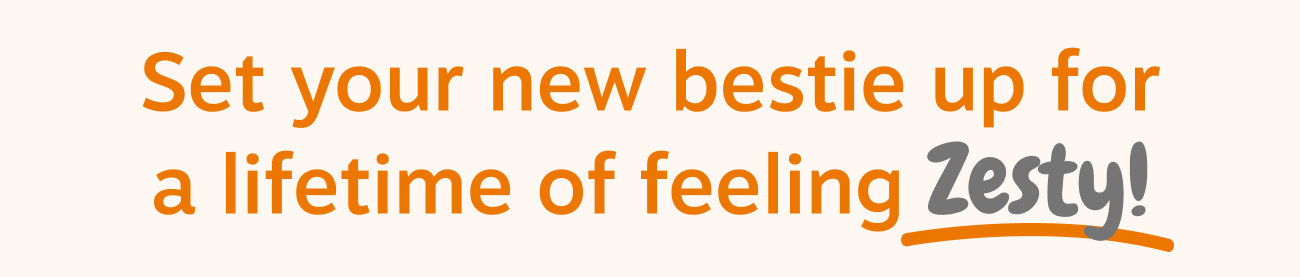 Set your new bestie up for a lifetime of feeling Zesty!