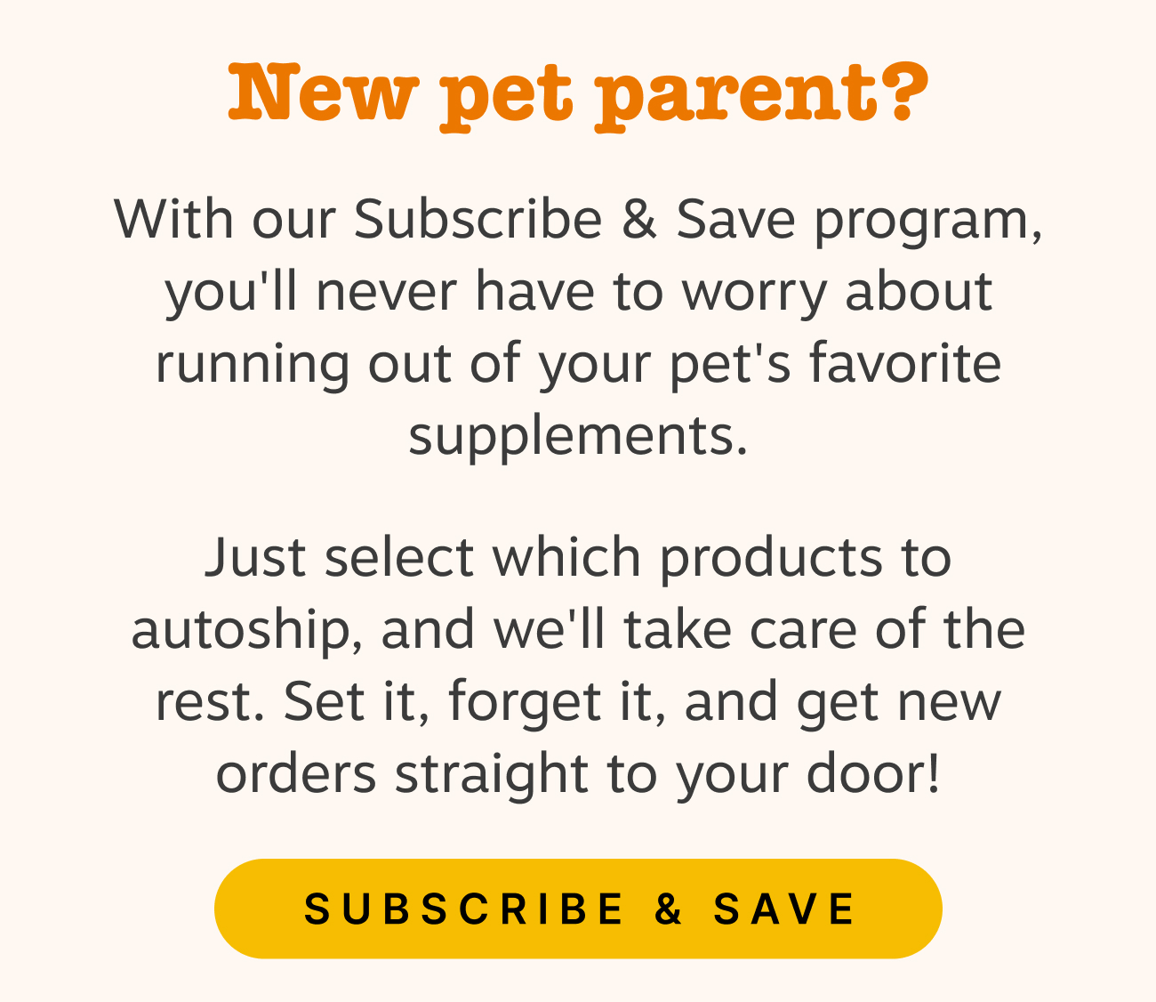 New pet parent? With our Subscribe & Save program, you'll never have to worry about running out of your pet's favorite supplements. Just select which products to autoship, and we'll take care of the rest. Set it, forget it, and get new orders straight to your door! Subscribe & Save