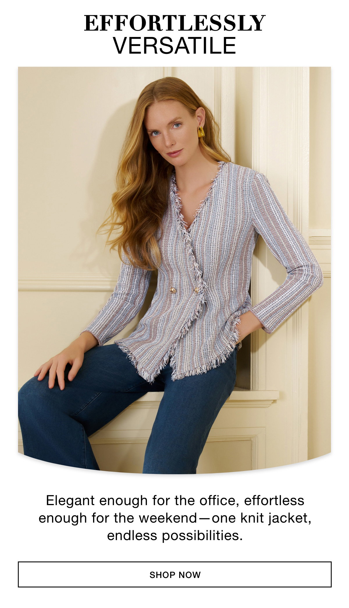 EFFORTLESSLY VERSATILE - Elegant enough for the office, effortless enough for the weekend—one knit jacket, endless possibilities. SHOP NOW >>