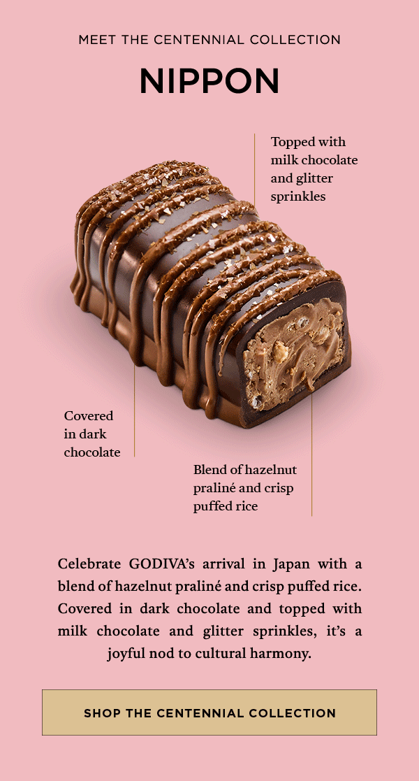 MEET THE CENTENNIAL COLLECTION NIPPON TOPPED WITH MILK CHOCOLATE AND GLITTER SPRINKLES CELEBTRATE GODIVA'S ARRIVAL IN JAPAN WITH A BLEND OF HZELNUT PRALINE AND CRISP PUFFED RICE.