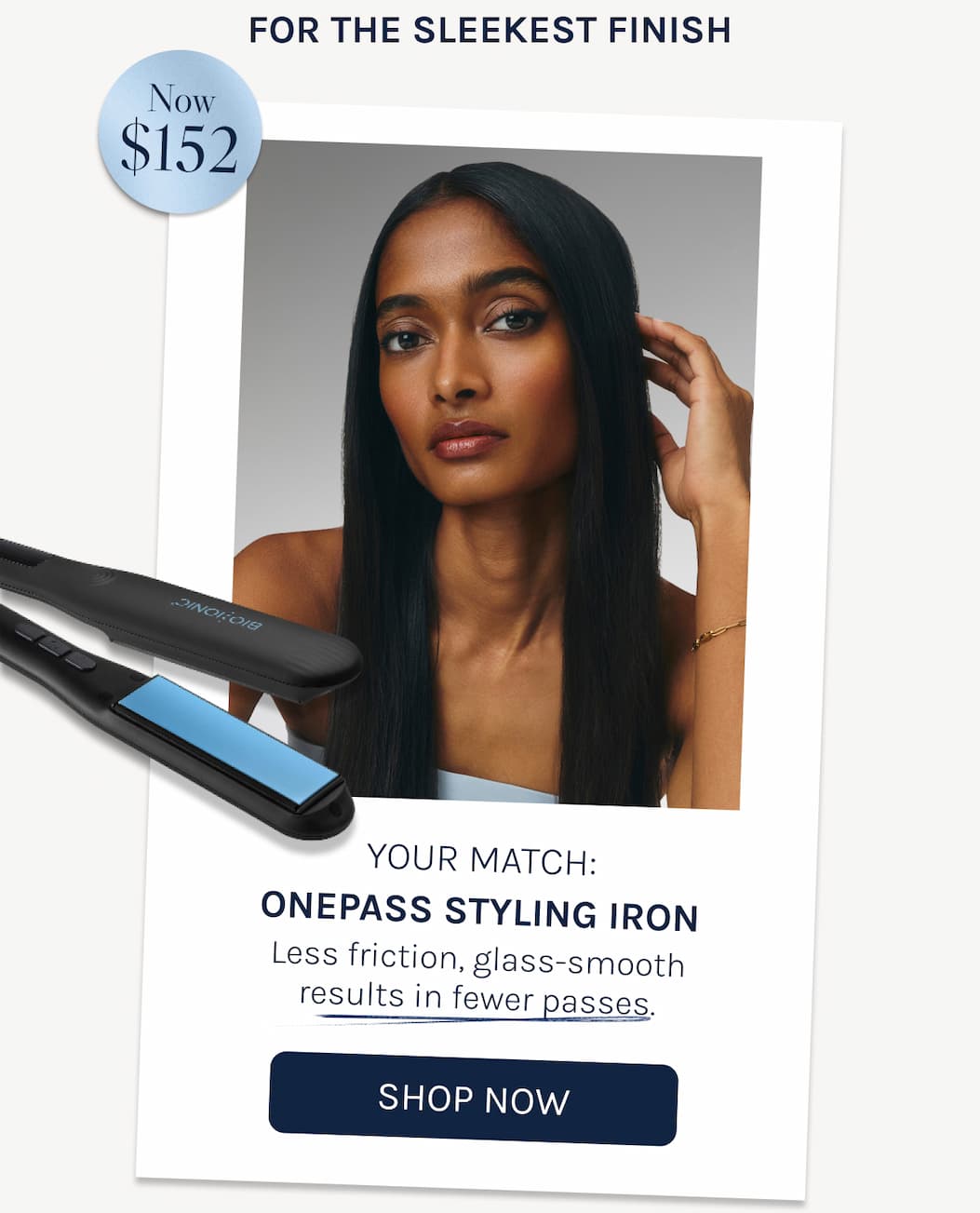 For The Sleekest Finish - Your Match: Your Match: OnePass Styling Iron Less friction, glass-smooth results in fewer passes. - Shop Now