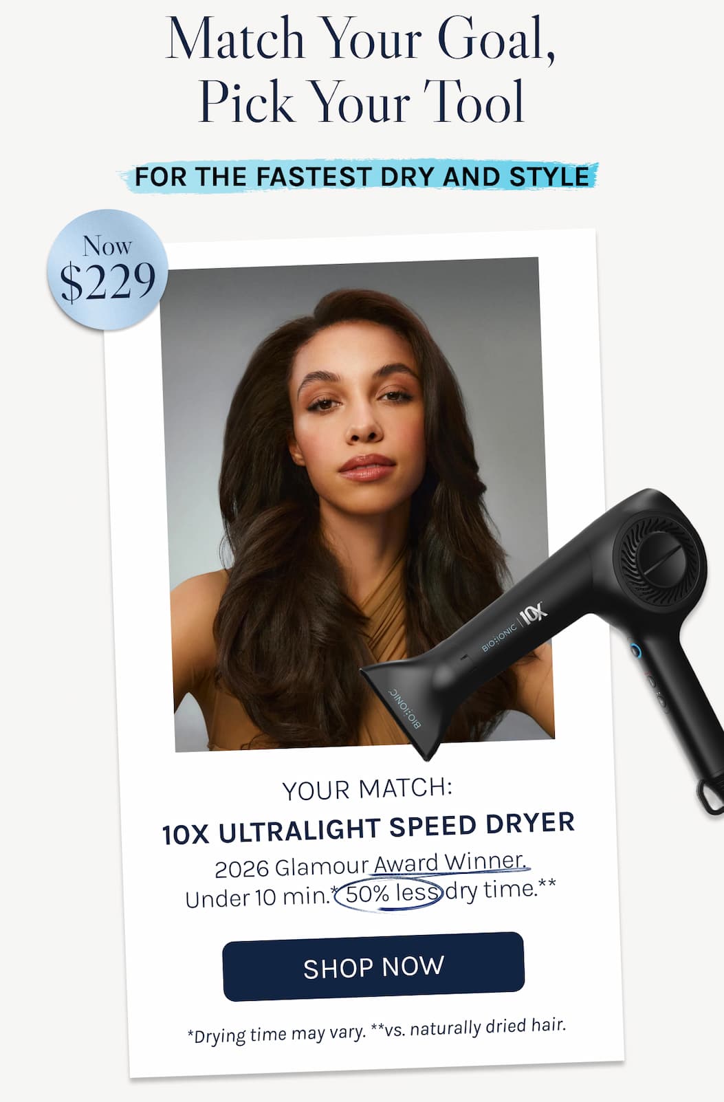 Match Your Goal, Pick Your Tool - For the Fastest Dry and Style- Your Match: 10X UltraLight Speed Dryer 2026 Glamour Award Winner. Under 10 min.* 50% less dry time.** - *Drying time may vary. **vs. naturally dried hair. - Show Now -