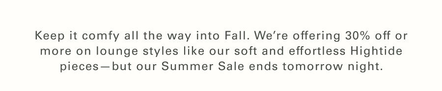 Keep it comfy all the way into Fall. We’re offering 30% off or more on lounge styles like our soft-as-your-favorite-towel Hightide styles and sustainably made sweaters—but our Summer Sale ends tomorrow night. 
