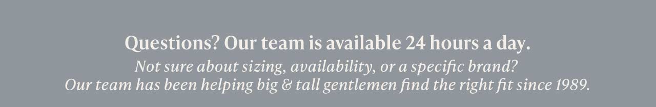 Questions? Our team is available 24 hours a day. Not sure about sizing, availability, or a specific brand? Our team has been helping big & tall gentlemen find the right fit since 1989.