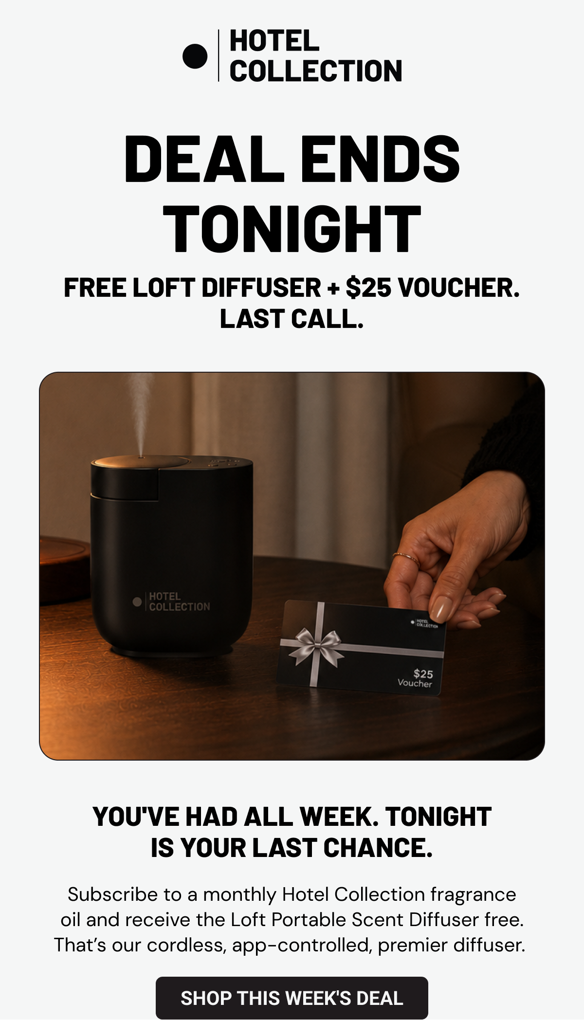Deal Ends Tonight. Free Loft Diffuser + $25 voucher. Last call. You've had all week. Tonight is your last chance. Subscribe to a monthly Hotel Collection fragrance oil and receive the Loft Portable Scent Diffuser free. That’s our cordless, app-controlled, premier diffuser.  Shop This Week's Deal