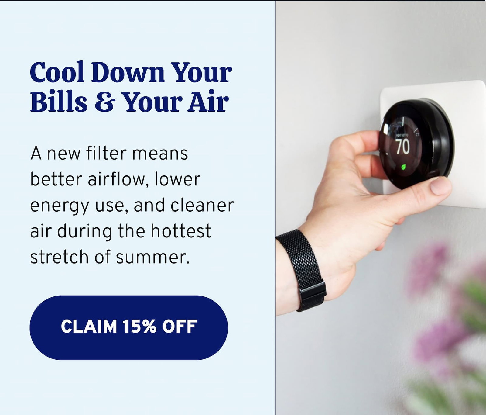 Cool down your bills and your air. A new filter means better airflow, lower energy use, and cleaner air during the hottest stretch of summer. Claim 15% off now.