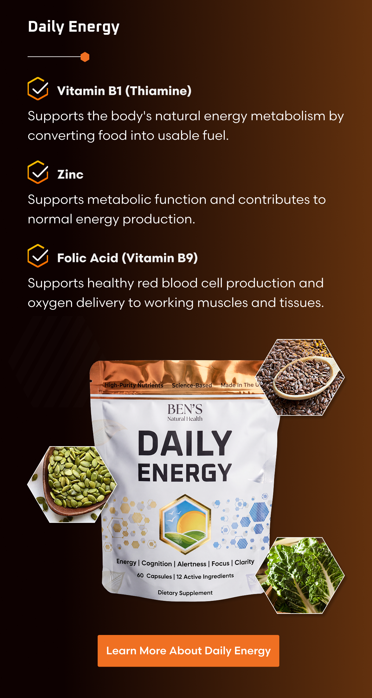 DAILY ENERGY Natural Everyday Energy  Vitamin B1 (Thiamine) Supports the body's natural energy metabolism by converting food into usable fuel.  Zinc Supports metabolic function and contributes to normal energy production.  Folic Acid (Vitamin B9) Supports healthy red blood cell production and oxygen delivery to working muscles and tissues.
