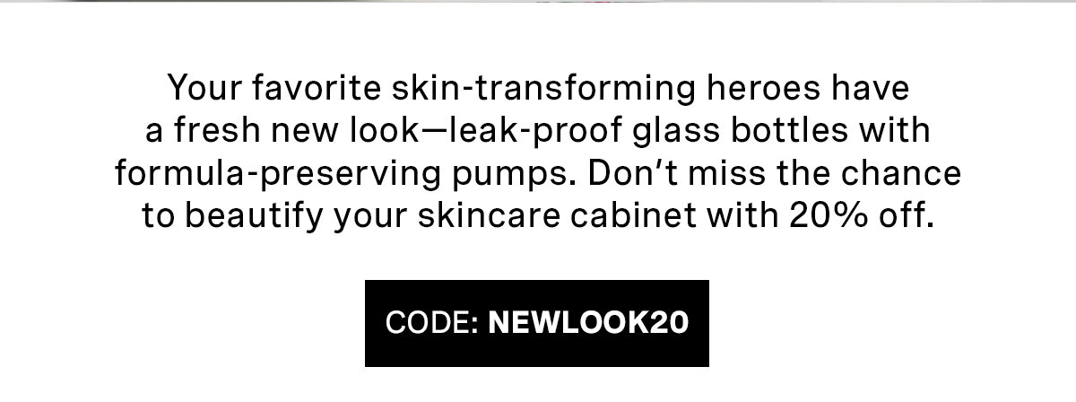 Your favorite skin-transforming heroes have a fresh new look—leak-proof glass bottles with formula-preserving pumps. Beautify your skincare cabinet now with 20% off. 