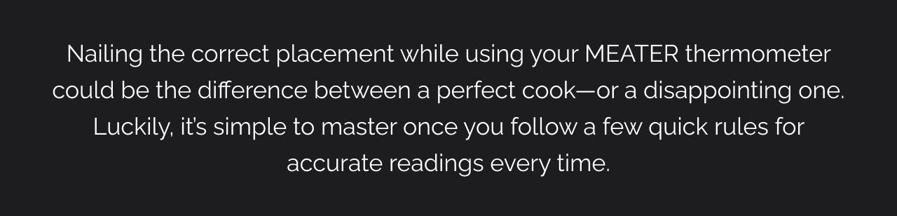 Nailing the correct placement while using your MEATER thermometer could be the difference between a perfect cook—or a disappointing one. Luckily, it’s simple to master once you follow a few quick rules for accurate readings every time.