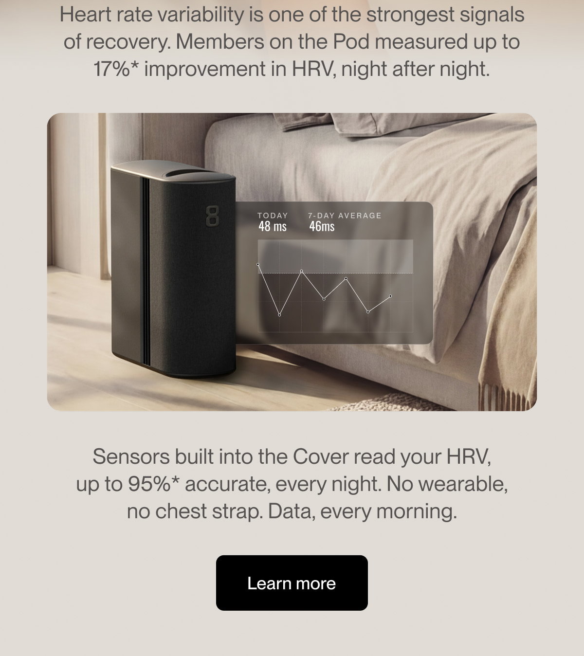 Heart rate variability is one of the strongest signals of recovery. Members on the Pod measured up to 17%* improvement in HRV, night after night.