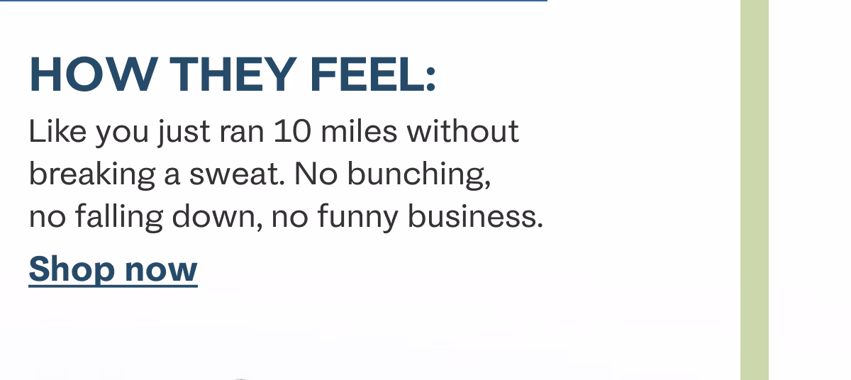 How they feel: Like you just ran 10 miles without breaking a sweat. No bunching, no falling down, no funny business. Shop now