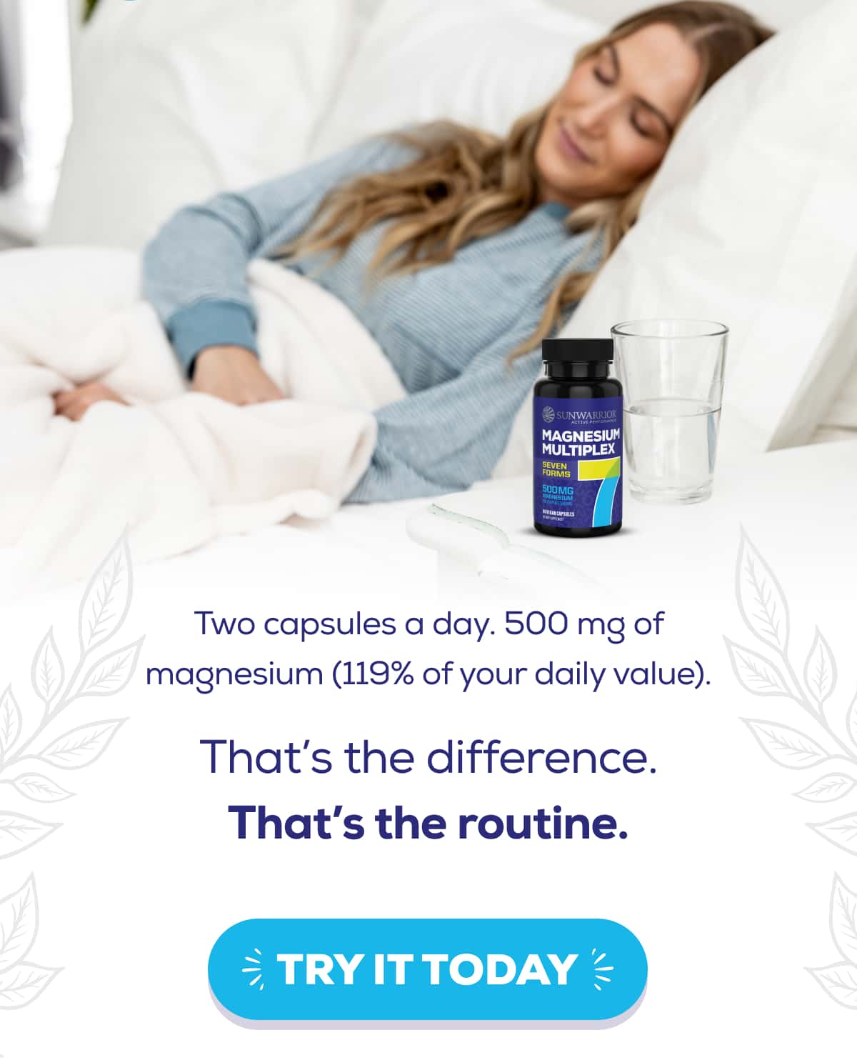 Two capsules a day. 500 mg of magnesium (119% of your daily value).  That’s the difference. That’s the routine.    TRY IT TODAY