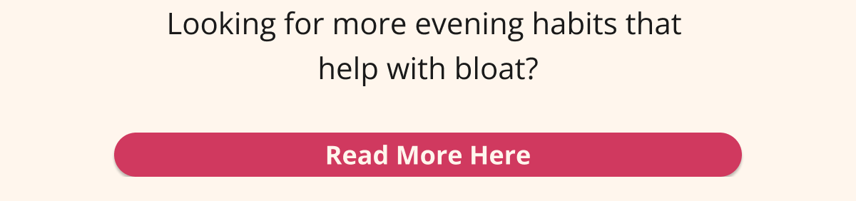 looking for more evening habits that help with bloating? read more here