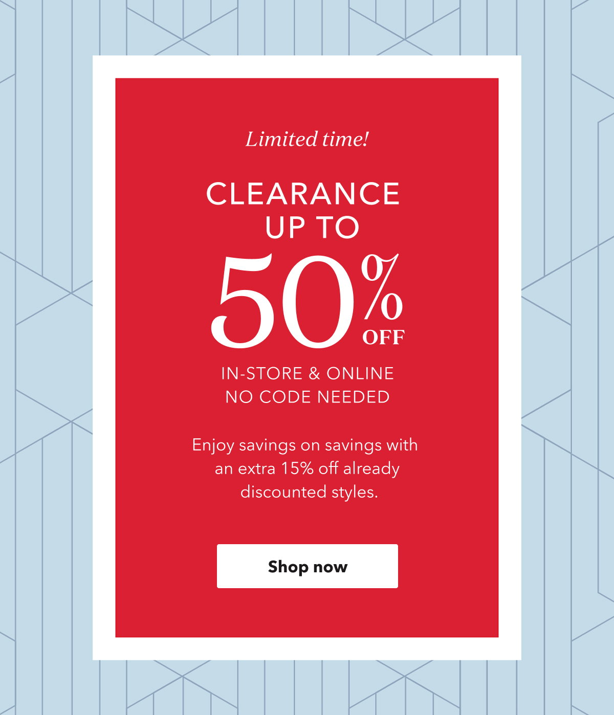 Limited time! CLEARANCE UP TO 50% OFF IN-STORE & ONLINE NO CODE NEEDED | Enjoy savings on savings with an extra 15% off already discounted styles. Shop now