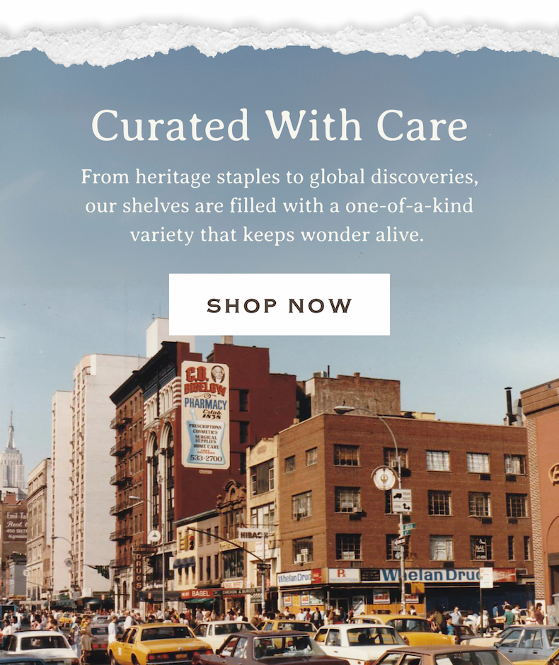 Curated With Care | From heritage staples to global discoveries, our shelves are filled with a one-of-a-kind variety that keeps wonder alive. | SHOP NOW