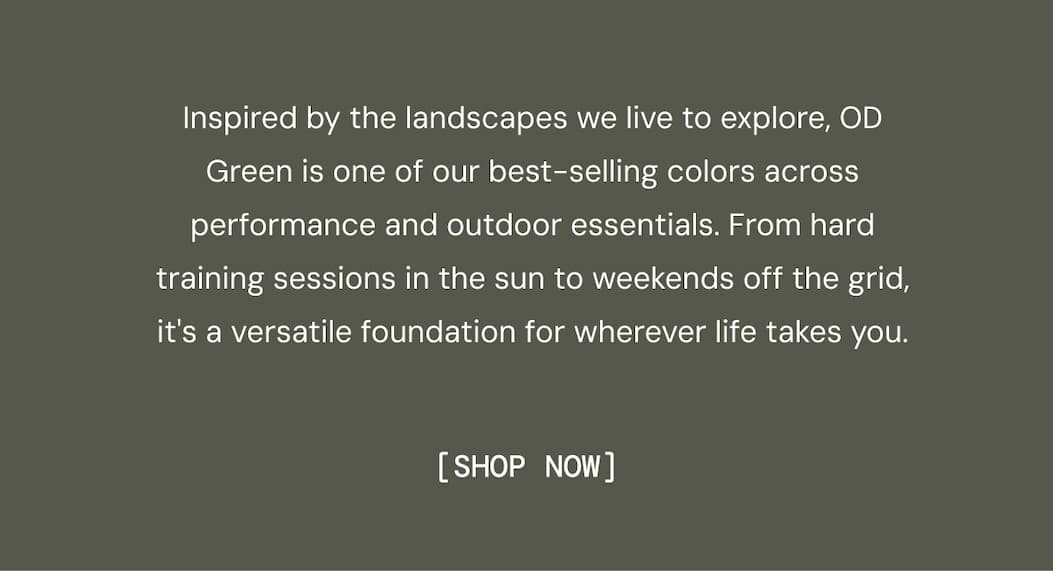 Inspired by the landscapes we live to explore, OD Green is one of our best-selling colors across performance and outdoor essentials. From hard training sessions in the sun to weekends off the grid, it's a versatile foundation for wherever life takes you. Shop Now