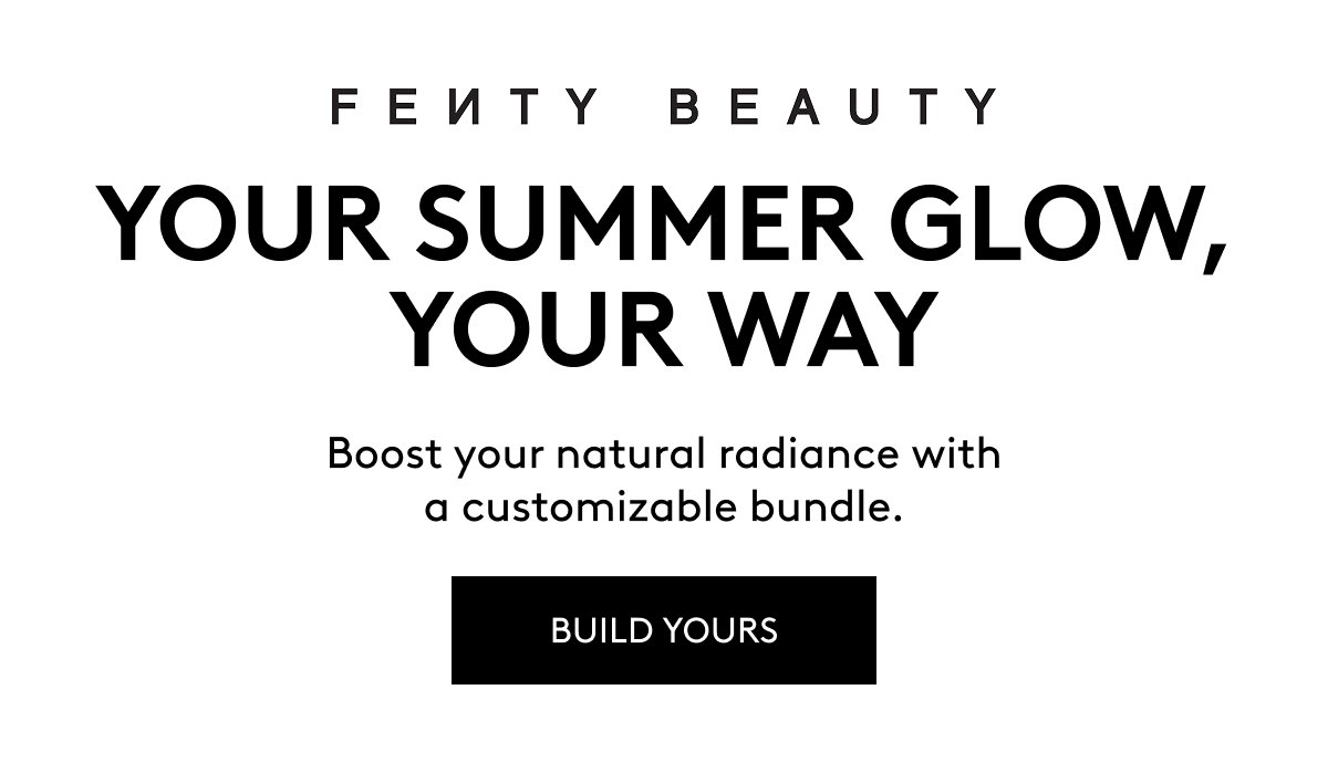 FENTY BEAUTY YOUR SUMMER GLOW, YOUR WAY Boost your natural radiance with a customizable bundle. BUILD YOURS