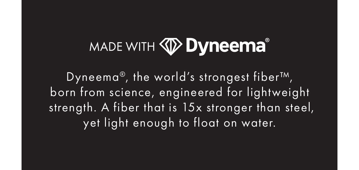 Made With Dyneema - Dyneema®, the world’s strongest fiber™, born from science, engineered for lightweight strength. A fiber that is 15x stronger than steel, yet light enough to float on water.