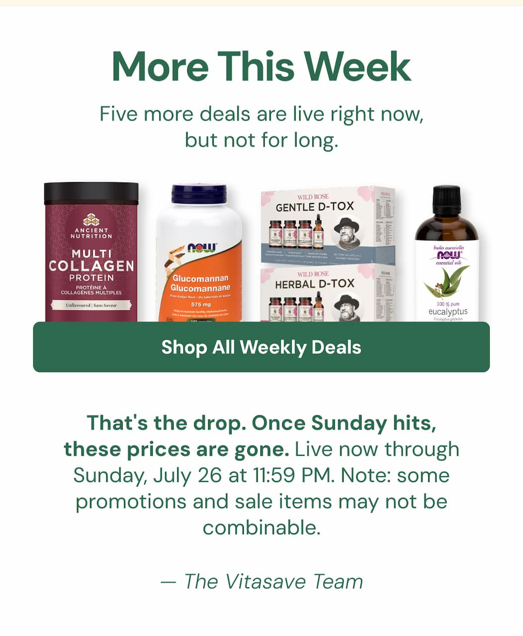MORE THIS WEEK: Five more deals are live right now, but not for long. Shop All Weekly Deals →  That's the drop. Once Sunday hits, these prices are gone. Live now through Sunday, July 26 at 11:59 PM. Note: some promotions and sale items may not be combinable. — The Vitasave Team