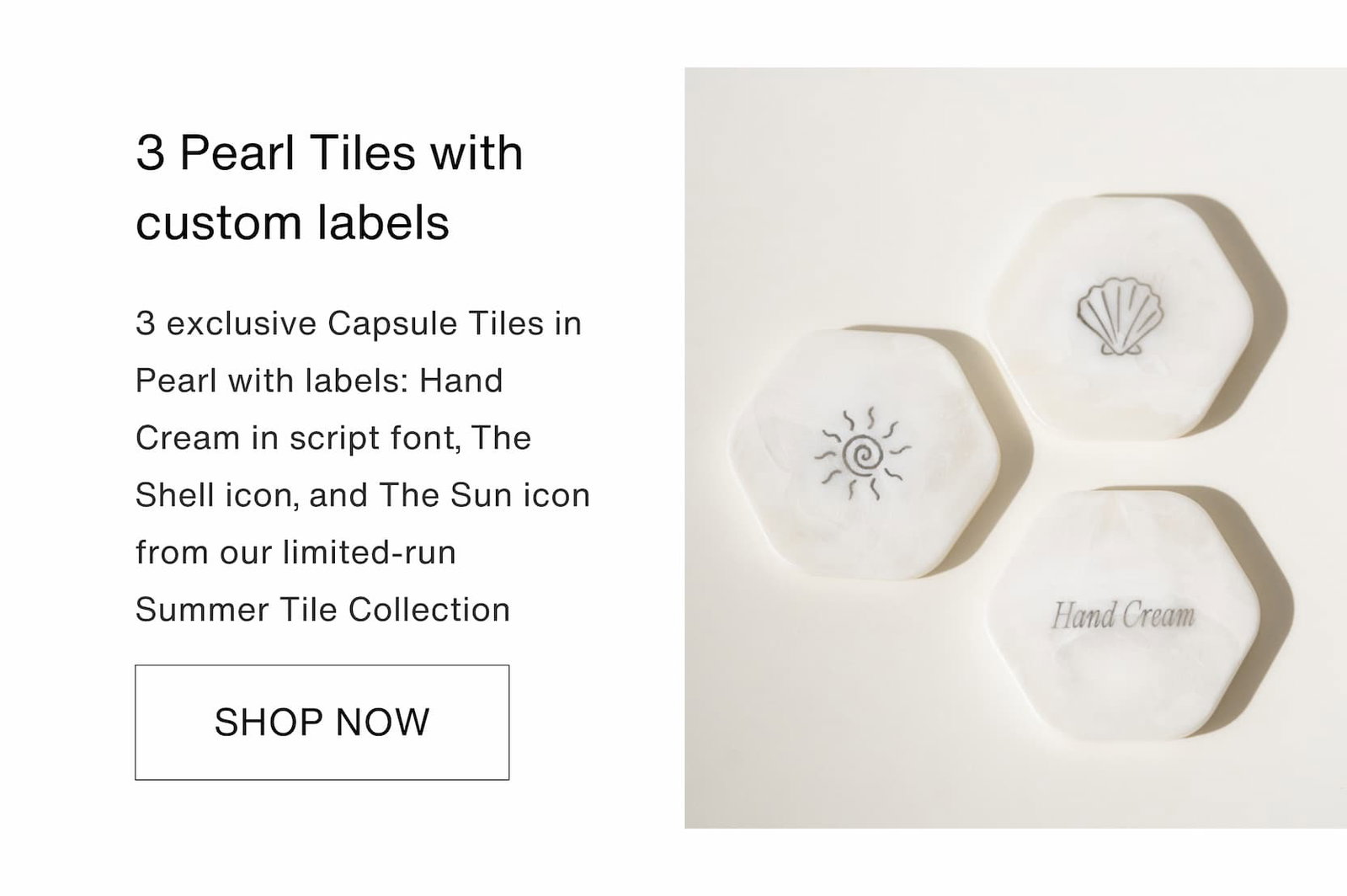 Shop our new limited-edition Summer Touch Up Kit. 3 Pearl Tiles with custom labels: 3 exclusive Capsule Tiles in Pearl with labels: Hand Cream in script font, The Shell icon, and The Sun icon from our limited-run Summer Tile Collection