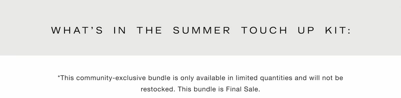 Shop our new limited-edition Summer Touch Up Kit. What's in the Summer Touch Up Kit: *This community-exclusive bundle is only available in limited quantities and will not be restocked. This bundle is Final Sale.