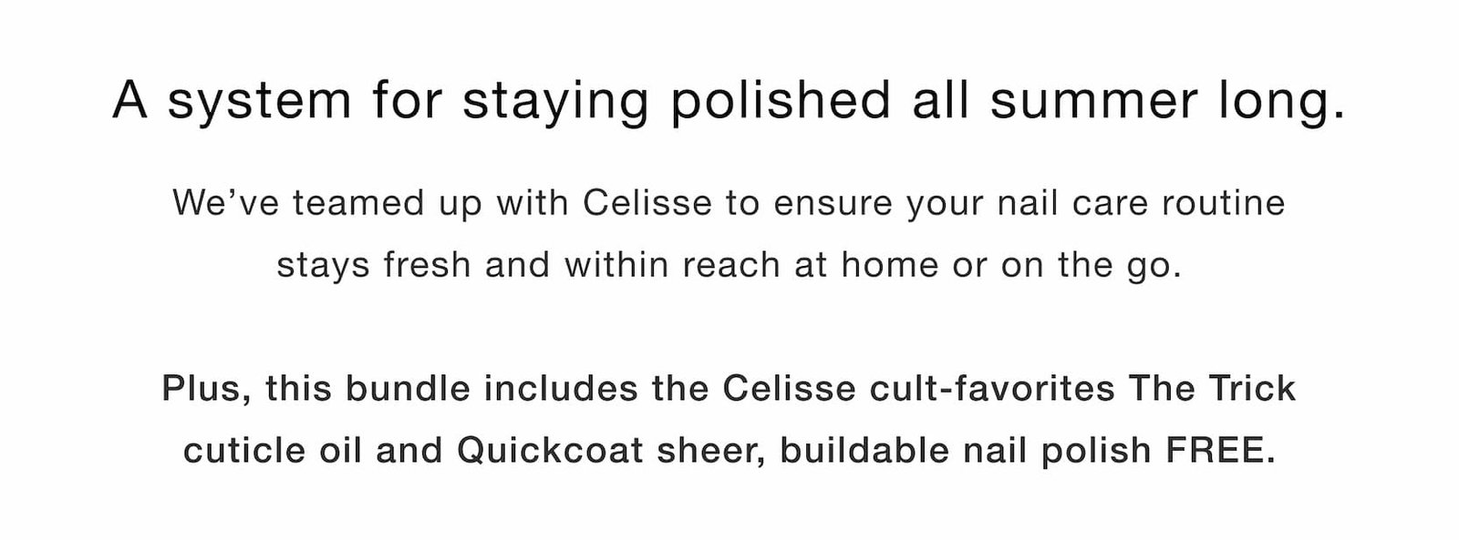 Shop our new limited-edition Summer Touch Up Kit. A system for staying polished all summer long. We’ve teamed up with Celisse to ensure your nail care routine stays fresh and within reach at home and on the go.  Plus, bundle includes the Celisse cult-favorite The Trick cuticle oil and Quickcoat sheer, buildable nail polish FREE.